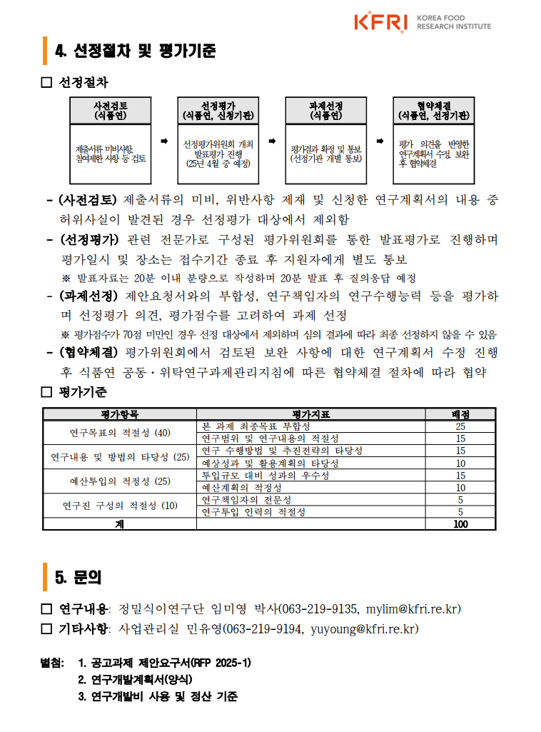선정절차:- (사전검토) 제출서류의 미비, 위반사항 제재 및 신청한 연구계획서의 내용 중 허위사실이 발견된 경우 선정평가 대상에서 제외함
 - (선정평가) 관련 전문가로 구성된 평가위원회를 통한 발표평가로 진행하며 평가일시 및 장소는 접수기간 종료 후 지원자에게 별도 통보※ 발표자료는 20분 이내 분량으로 작성하며 20분 발표 후 질의응답 예정
 - (과제선정) 제안요청서와의 부합성, 연구책임자의 연구수행능력 등을 평가하며 선정평가 의견, 평가점수를 고려하여 과제 선정 ※ 평가점수가 70점 미만인 경우 선정 대상에서 제외하며 심의 결과에 따라 최종 선정하지 않을 수 있음
 - (협약체결) 평가위원회에서 검토된 보완 사항에 대한 연구계획서 수정 진행 후 식품연 공동·위탁연구과제관리지침에 따른 협약체결 절차에 따라 협약
 문의: □ 연구내용: 정밀식이연구단 임미영 박사(063-219-9135, mylim@kfri.re.kr)
□ 기타사항: 사업관리실 민유영(063-219-9194, yuyoung@kfri.re.kr)