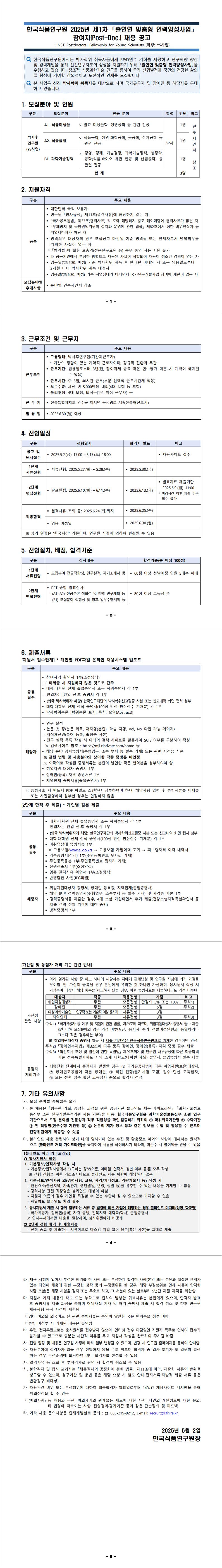 한국식품연구원에서는 박사학위 취득자들에게  연수 기회를 제공하고 연구역량 향상 R&D 및 경력개발을 통해 신진연구자로의 성장을 지원하기 위해 「출연연 맞춤형 인력양성사업」을 수행하고 있습니다 창조적 식품과학기술 연구를 통하여 국가 산업발전과 국민의 건강한 삶의 . 질 향상에 기여할 창의적이고 도전적인 인재를 모집합니다.    
    모집분야-
    A1. 식품미생물-발효 미생물학  생명공학 등 관련 전공(1명)
    A2. 식품품질-식품공학  생명 화학공학  농공학  전자공학(1명)
    B1. 과학기술정책-경영 경제 기술경영 과학기술정책 행정학 공학 식품 바이오 유관 전공 및 산업공학 등 ( · ) 관련 전공(1명)
    지원자격- 
   -대한민국 국적 보유자
 -연구원 인사규정 제11조 결격사유 에 해당하지 않는 자
  -「국가공무원법  제  조 결격사유  각 호에 해당하지 않고 해외여행에 결격사유가 없는 자
  -「부패방지 및 국민권익위원회 설치와 운영에 관한 법률  제 82조에서 정한 비위면직자 등 취업제한자가 아닌 자
 - 병역의무 대상자의 경우 모집공고 마감일 기준 병역필 또는 면제자로서 병역의무를 기피한 사실이 없는 자
  -「병역법 에 의한 보충역 전문연구요원 등  복무 중인 자는 지원 불가  
 - 타 공공기관에서 부정한 방법으로 채용된 사실이 적발되어 채용이 취소된 경력이 없는 자
 -임용일(’25.6.30. 예정) 기준 박사학위 취득 후 만 5년 이내인 자 또는 임용일로부터 3개월 이내 박사학위 취득 예정자
- 임용일(’25.6.30. 예정) 기준 취업상태가 아니면서 국가연구개발사업 참여에 제한이 없는 자

근무조건: 고용형태: 박사후연구원 (기간제근로자)
  * 기간의 정함이 있는 계약직 근로자이며  정규직 전환과 무관                      
 근무기간: 임용일로부터   3년 (단,참여과제 종료 혹은 연수평가 미흡 시 계약이 해지될수 있음)
 근무시간: 주 5일40시간 근무 (부분 선택적 근로시간제 적용)
보수수준: 세전 연5,000만원 내외(4대 보험 등 포함 ) 
 복리후생: 4대 보험  퇴직금  년 이상 근무자  등
근 무 지:  전북특별자치도 완주군 이서면 농생명로 245  
임 용 일:  2025.6.30.( 월 ) 예정 
공고 및 원서접수:2025.5.2.(금) 17:00 ~ 5.17.(토) 18:00
최종합격:2025.6.25.(수)
제출서류-공통필수:
참여자격 확인서(소정양식
 ※ 미제출 시 지원하지 않은 것으로 간주
 대학 대학원 전체 졸업증명서 또는 학위증명서 각1부
­ 편입자는 편입 전 후 증명서 각1 부  
­(외국 박사학위자 해당)한국연구재단의 박사학위신고필증 사본 또는 신고내역 화면 캡처 첨부
 대학 대학원 전체 성적 증명서(100점 만점 환산점수 기재분)  각1부
 박사학위논문  (학위논문 표지  목차  요약(Abstract)]
기타 채용 문의사항은 인재개발실로 문의: ☎ 063-219-9212

     
    